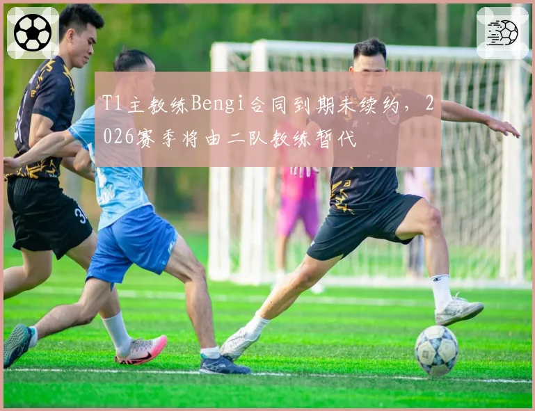 T1主教练Bengi合同到期未续约,2026赛季将由二队教练暂代