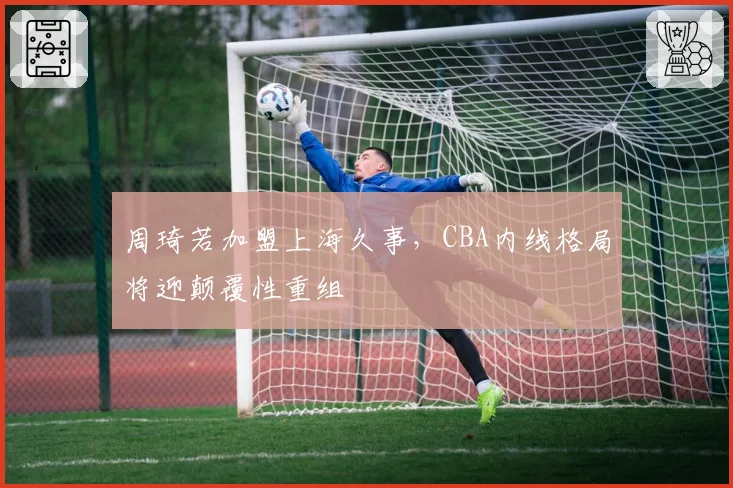 周琦若加盟上海久事,CBA内线格局将迎颠覆性重组