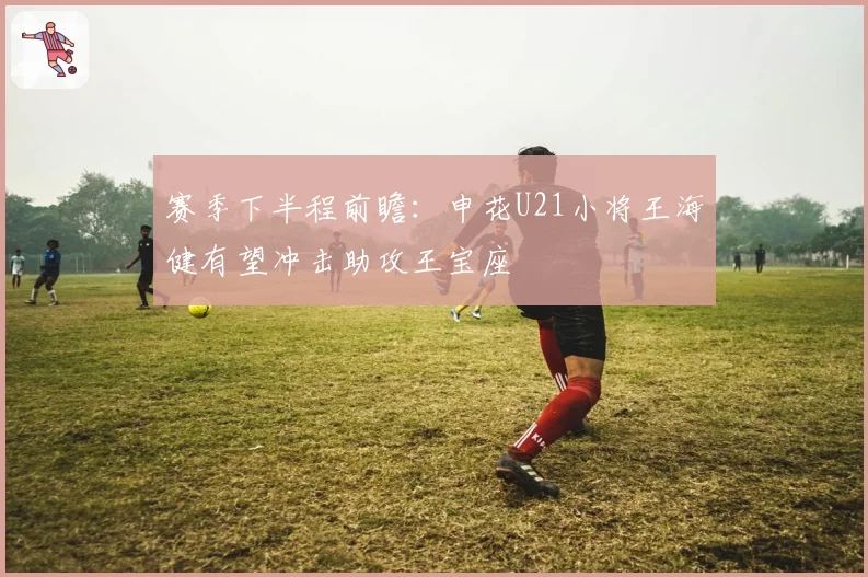 赛季下半程前瞻:申花U21小将王海健有望冲击助攻王宝座