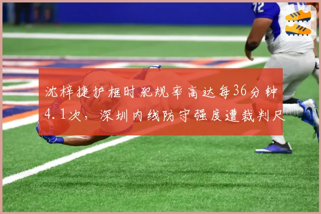 沈梓捷护框时犯规率高达每36分钟4.1次，深圳内线防守强度遭裁判尺度质疑