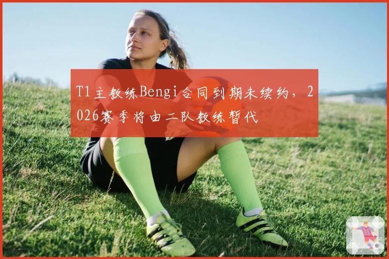 T1主教练Bengi合同到期未续约,2026赛季将由二队教练暂代