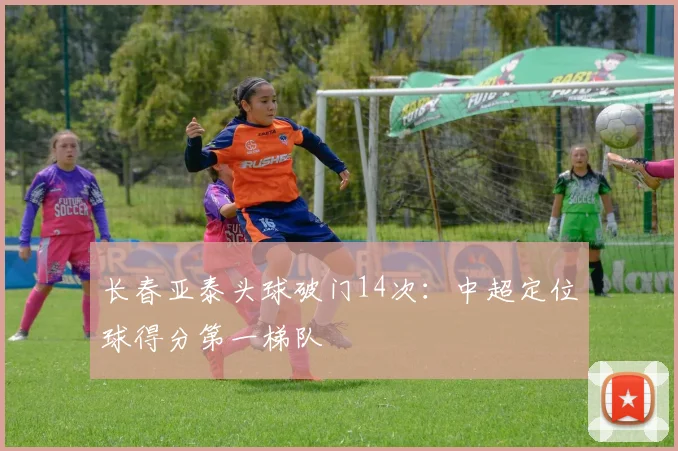 长春亚泰头球破门14次：中超定位球得分第一梯队