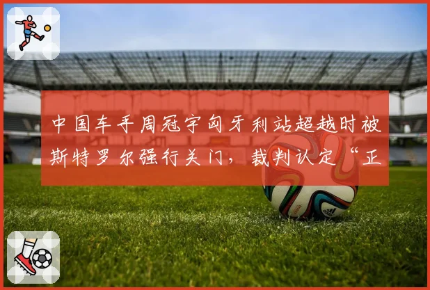 中国车手周冠宇匈牙利站超越时被斯特罗尔强行关门,裁判认定“正常防守”