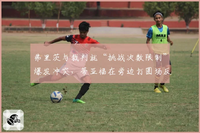 弗里茨与裁判就“挑战次数限制”爆发冲突,蒂亚福在旁边打圆场反被观众嘘声影响表现