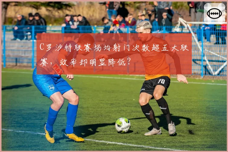 C罗沙特联赛场均射门次数超五大联赛,效率却明显降低?