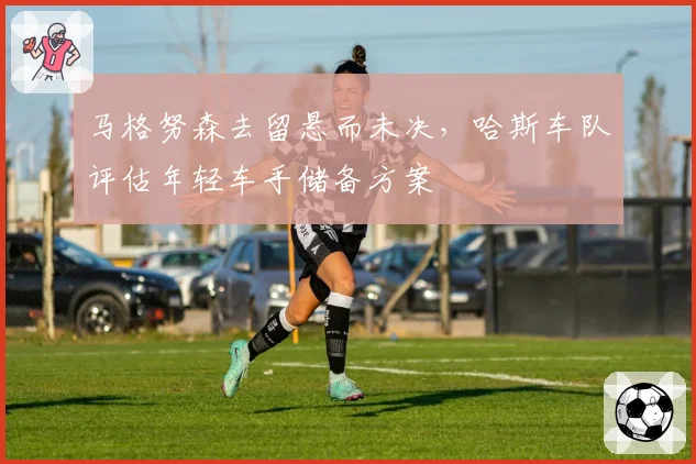 马格努森去留悬而未决,哈斯车队评估年轻车手储备方案