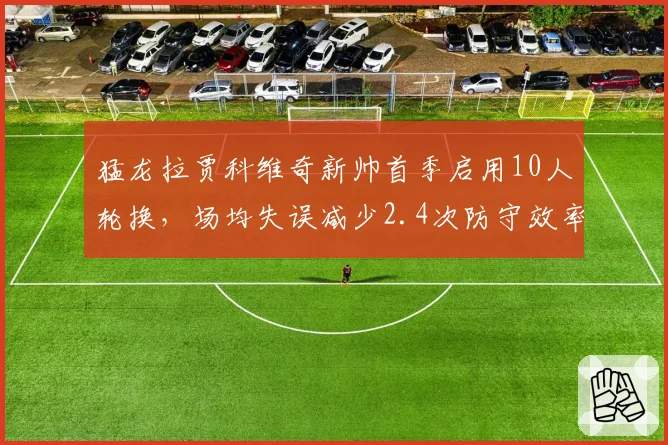 猛龙拉贾科维奇新帅首季启用10人轮换，场均失误减少2.4次防守效率升至联盟第十