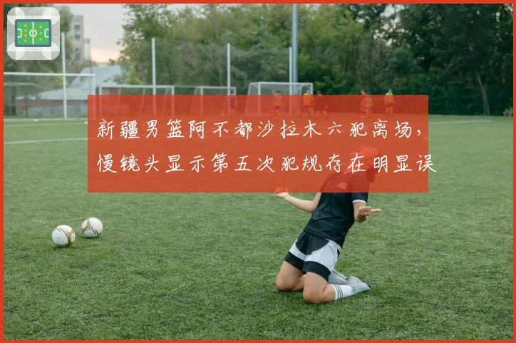 新疆男篮阿不都沙拉木六犯离场,慢镜头显示第五次犯规存在明显误判