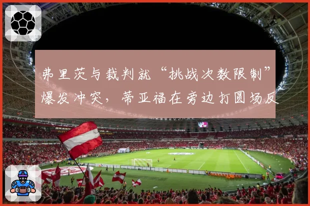 弗里茨与裁判就“挑战次数限制”爆发冲突,蒂亚福在旁边打圆场反被观众嘘声影响表现