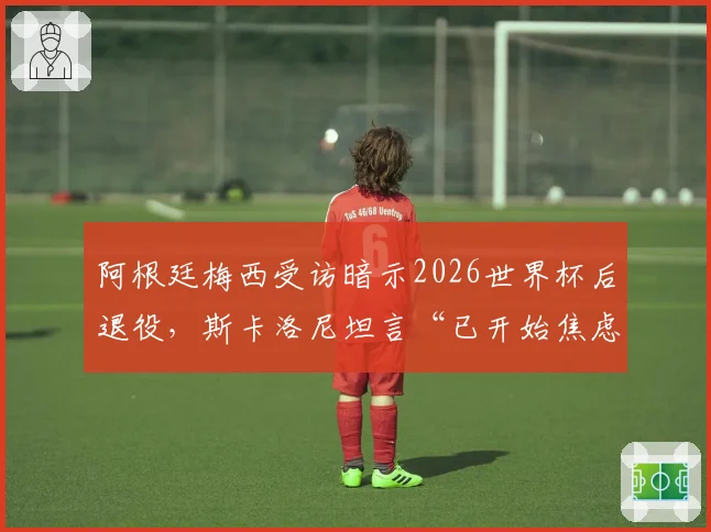 阿根廷梅西受访暗示2026世界杯后退役,斯卡洛尼坦言“已开始焦虑”