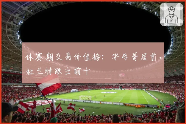 休赛期交易价值榜:字母哥居首,杜兰特跌出前十