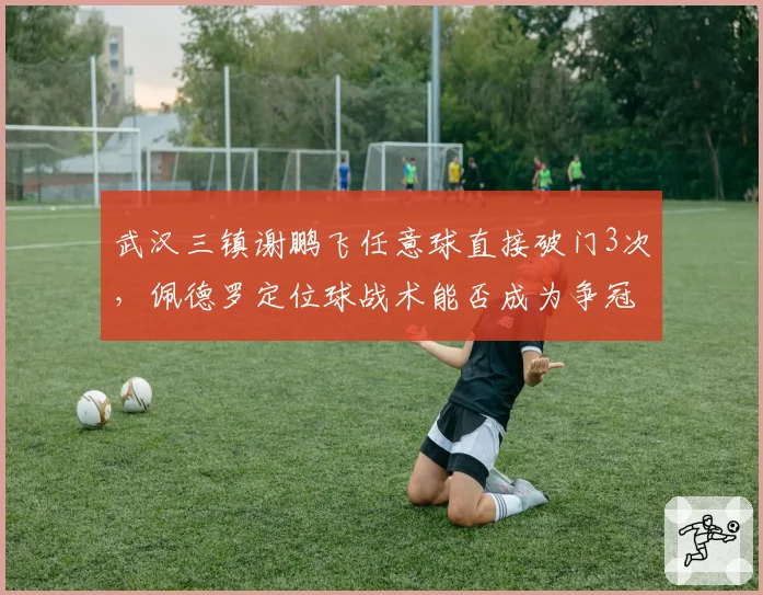 武汉三镇谢鹏飞任意球直接破门3次,佩德罗定位球战术能否成为争冠利器?