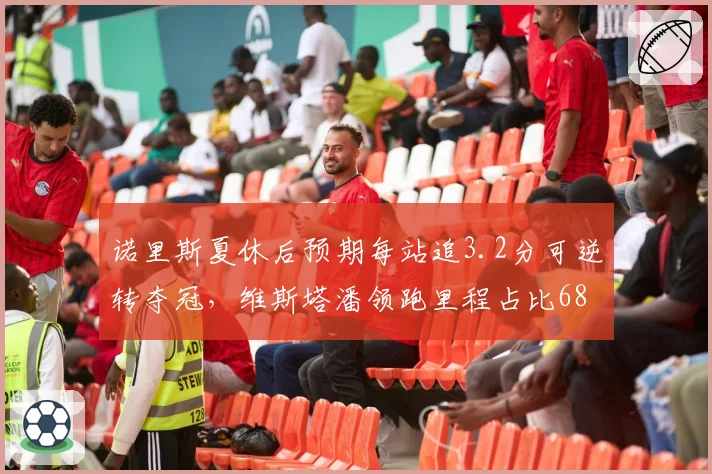 诺里斯夏休后预期每站追3.2分可逆转夺冠,维斯塔潘领跑里程占比68%成数据隐忧