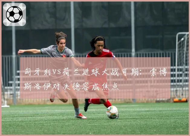 匈牙利vs荷兰进球大战可期:索博斯洛伊对决德容成焦点
