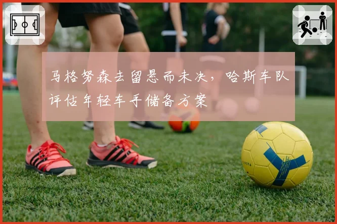 马格努森去留悬而未决，哈斯车队评估年轻车手储备方案